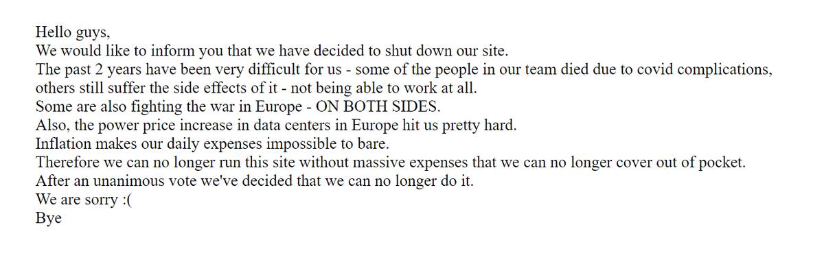 Este es el mensaje final en la página de RARBG, el que lee:
"Hola chicos. Nos gustaría informarles que decidimos cerrar nuestro sitio.
Los últimos 2 años han sido muy difíciles para nosotros. Algunas personas en nuestro equipo fallecieron por complicaciones debido al Covid, otros aún sufren sus efectos secundarios, aún no pudiendo trabajar.
Otros también están luchando en la guerra en Europa, EN AMBOS LADOS.
Además, el aumento del precio de la electricidad en los centros de datos en Europa nos golpeó bastante duro.
La inflación hace que nuestros gastos diarios sean imposibles de pagar.
Por lo tanto, ya no podemos hacer funcionar el sitio sin realizar gastos masivos, los que ya no podemos cubrir de nuestros bolsillos.
Luego de una votación unánime, hemos decidido que no podemos seguir haciéndolo.
Lo sentimos :(
Adiós".
Créditos: RARBG.